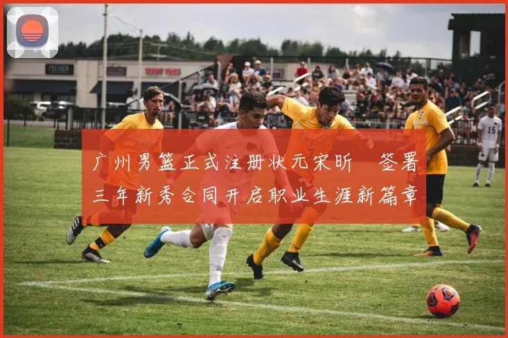 广州男篮正式注册状元宋昕澔签署三年新秀合同开启职业生涯新篇章