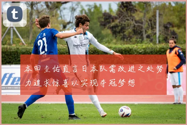 本田圭佑直言日本队需改进之处努力追求惊喜以实现夺冠梦想
