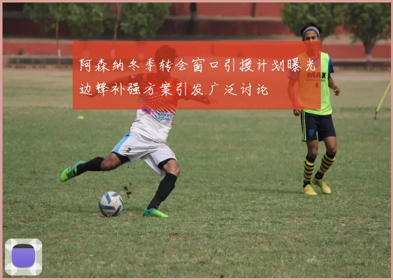阿森纳冬季转会窗口引援计划曝光边锋补强方案引发广泛讨论
