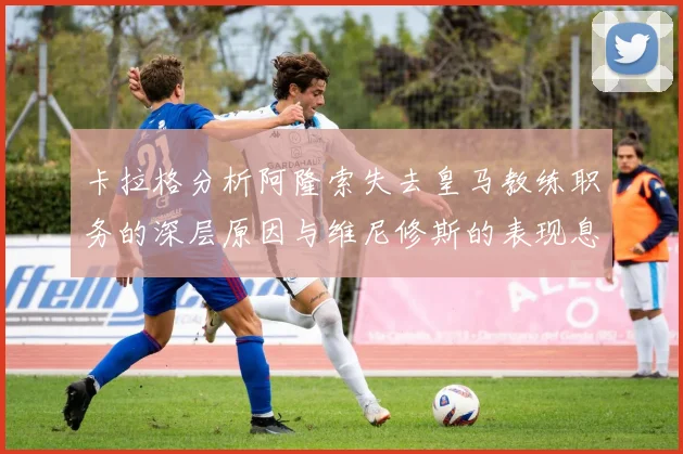 卡拉格分析阿隆索失去皇马教练职务的深层原因与维尼修斯的表现息息相关