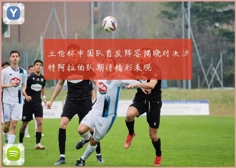 土伦杯中国队首发阵容揭晓对决沙特阿拉伯队期待精彩表现