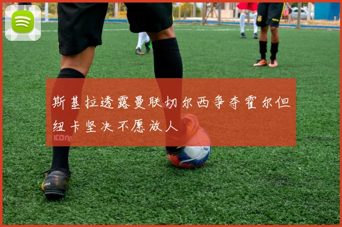 斯基拉透露曼联切尔西争夺霍尔但纽卡坚决不愿放人