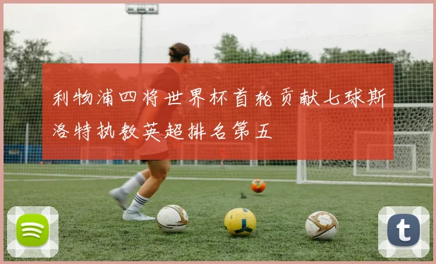 利物浦四将世界杯首轮贡献七球斯洛特执教英超排名第五