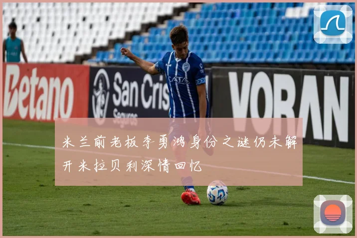 米兰前老板李勇鸿身份之谜仍未解开米拉贝利深情回忆