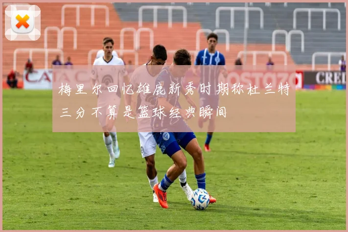 梅里尔回忆雄鹿新秀时期称杜兰特三分不算是篮球经典瞬间