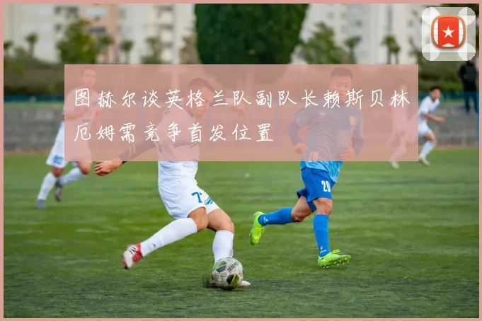 图赫尔谈英格兰队副队长赖斯贝林厄姆需竞争首发位置