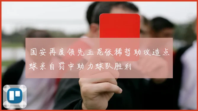国安再度领先玉昆张稀哲助攻造点球亲自罚中助力球队胜利