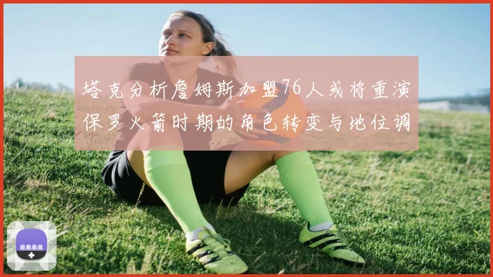塔克分析詹姆斯加盟76人或将重演保罗火箭时期的角色转变与地位调整