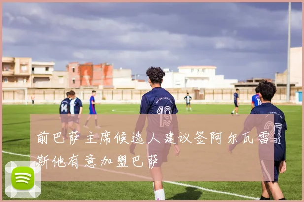 前巴萨主席候选人建议签阿尔瓦雷斯他有意加盟巴萨