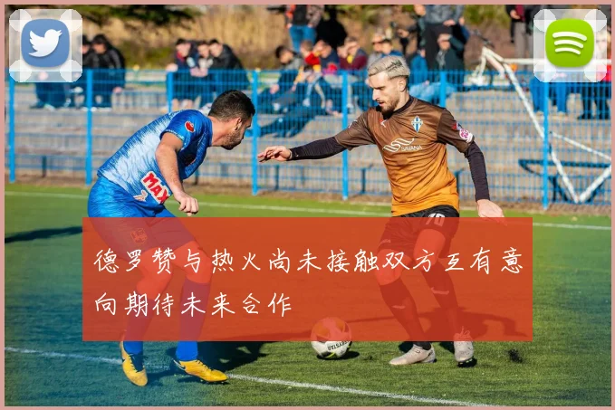 德罗赞与热火尚未接触双方互有意向期待未来合作