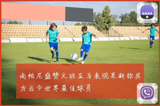 尚帕尼盛赞文班亚马表现果断称其为当今世界最佳球员
