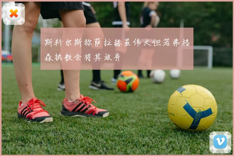 斯科尔斯称萨拉赫虽伟大但若弗格森执教会将其放弃
