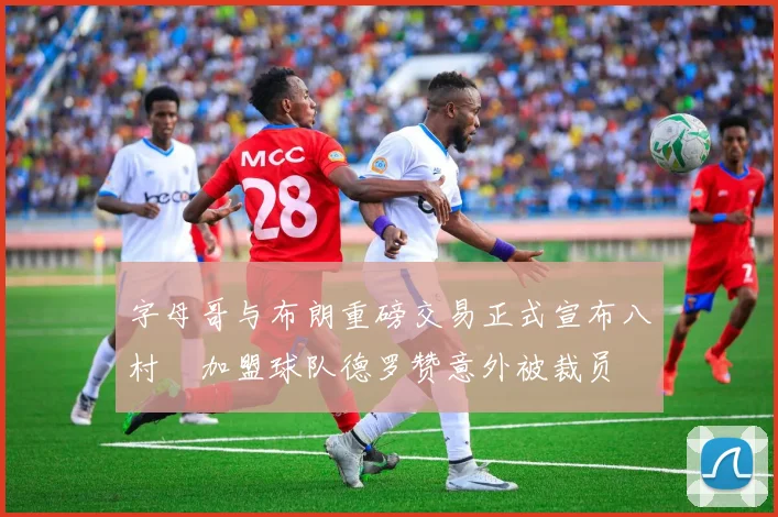 字母哥与布朗重磅交易正式宣布八村塁加盟球队德罗赞意外被裁员
