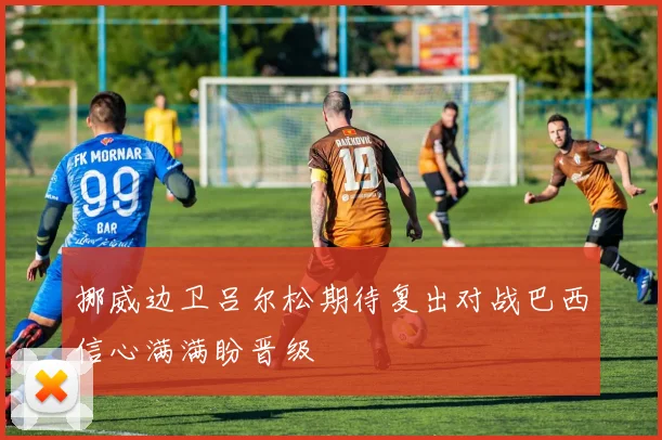 挪威边卫吕尔松期待复出对战巴西信心满满盼晋级