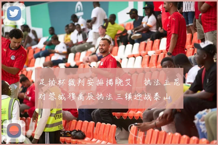 足协杯裁判安排揭晓艾堃执法玉昆对蓉城穆禹辰执法三镇迎战泰山