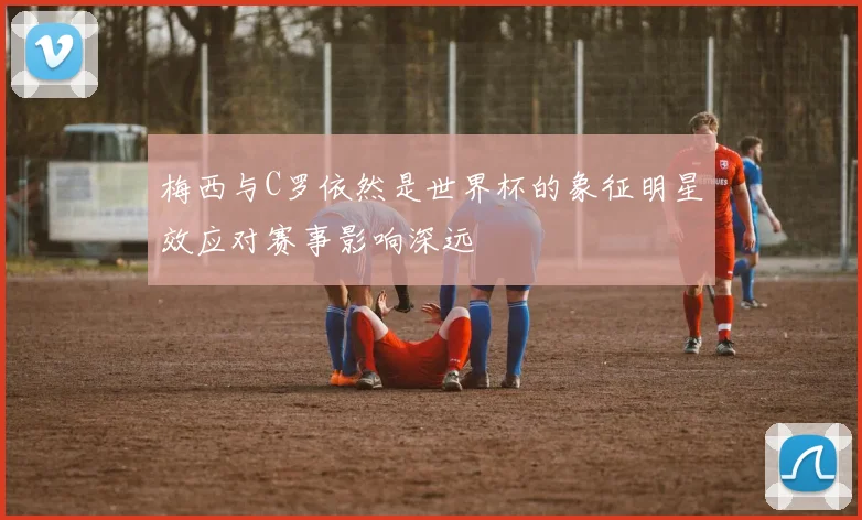 梅西与C罗依然是世界杯的象征明星效应对赛事影响深远