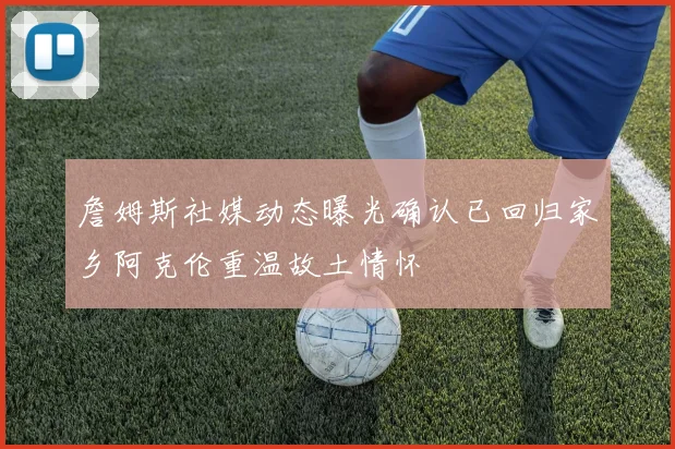 詹姆斯社媒动态曝光确认已回归家乡阿克伦重温故土情怀