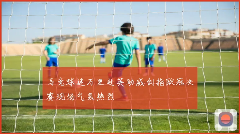 马竞球迷万里赴英助威剑指欧冠决赛现场气氛热烈