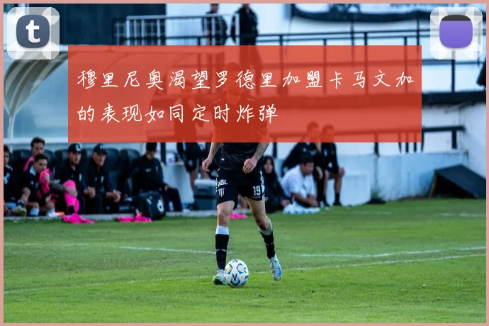 穆里尼奥渴望罗德里加盟卡马文加的表现如同定时炸弹