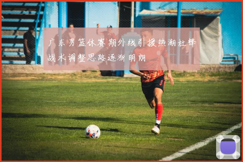 广东男篮休赛期外线引援热潮杜锋战术调整思路逐渐明朗