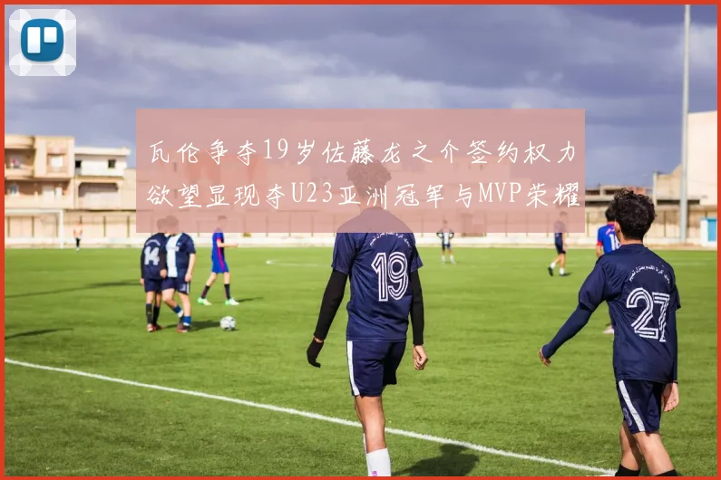 瓦伦争夺19岁佐藤龙之介签约权力欲望显现夺U23亚洲冠军与MVP荣耀